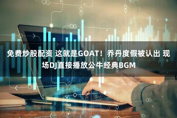 免费炒股配资 这就是GOAT！乔丹度假被认出 现场DJ直接播放公牛经典BGM