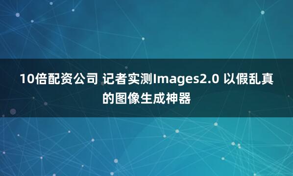 10倍配资公司 记者实测Images2.0 以假乱真的图像生成神器