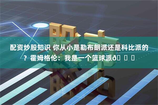 配资炒股知识 你从小是勒布朗派还是科比派的？霍姆格伦：我是一个篮球派😝