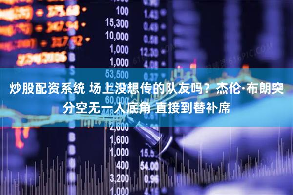 炒股配资系统 场上没想传的队友吗？杰伦·布朗突分空无一人底角 直接到替补席