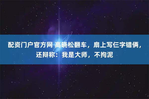 配资门户官方网 高晓松翻车，扇上写仨字错俩，还辩称：我是大师，不拘泥