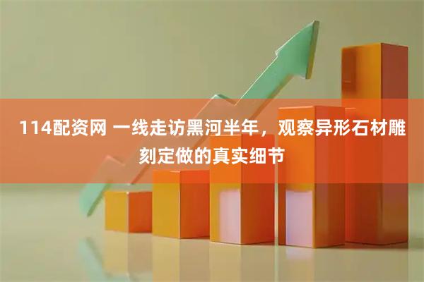 114配资网 一线走访黑河半年，观察异形石材雕刻定做的真实细节