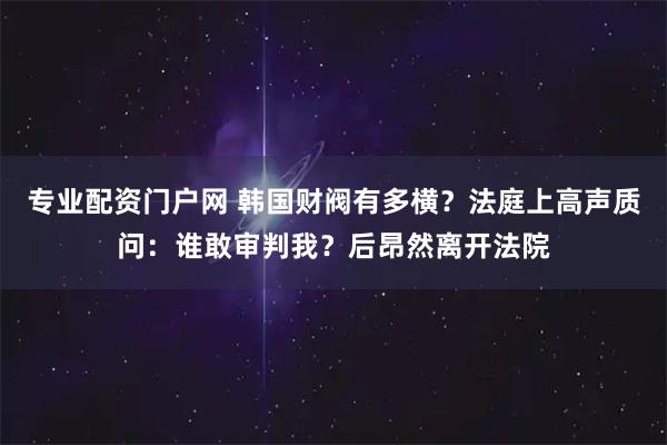专业配资门户网 韩国财阀有多横？法庭上高声质问：谁敢审判我？后昂然离开法院