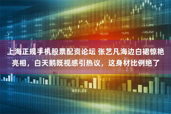 上海正规手机股票配资论坛 张艺凡海边白裙惊艳亮相，白天鹅既视感引热议，这身材比例绝了