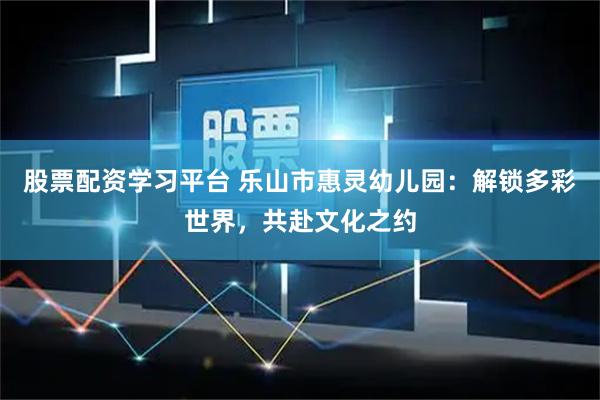 股票配资学习平台 乐山市惠灵幼儿园：解锁多彩世界，共赴文化之约