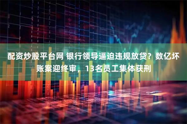 配资炒股平台网 银行领导逼迫违规放贷?数亿坏账案迎终审,13名员工集体获刑