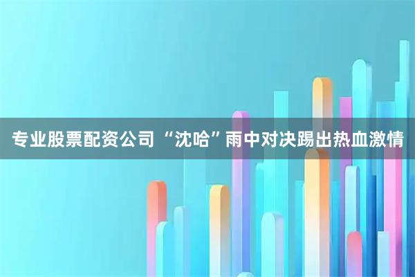 专业股票配资公司 “沈哈”雨中对决踢出热血激情