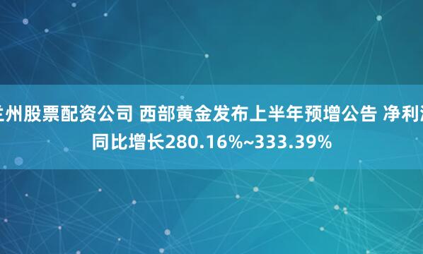 兰州股票配资公司 西部黄金发布上半年预增公告 净利润同比增长280.16%~333.39%
