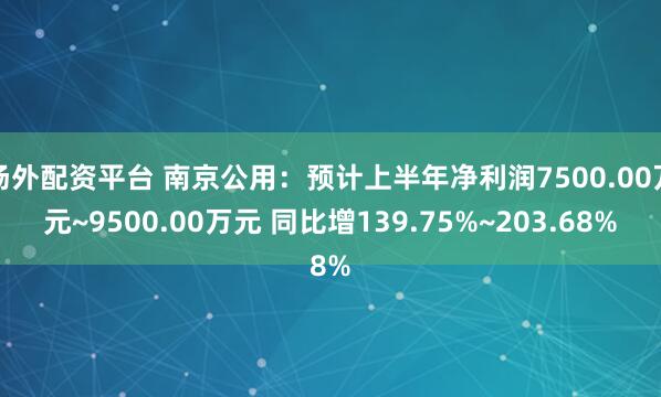 场外配资平台 南京公用:预计上半年净利润7500.00万元~9500.00万元 同比增139.75%~203.68%