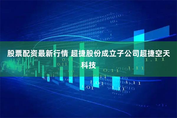 股票配资最新行情 超捷股份成立子公司超捷空天科技