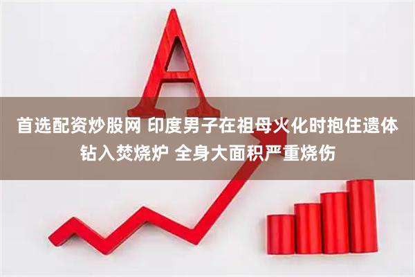 首选配资炒股网 印度男子在祖母火化时抱住遗体钻入焚烧炉 全身大面积严重烧伤