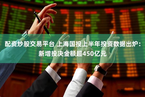 配资炒股交易平台 上海国投上半年投资数据出炉：新增投决金额超450亿元