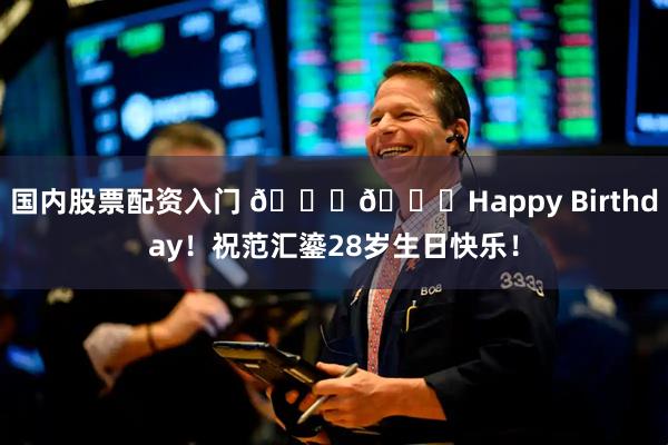 国内股票配资入门 🎂🎂Happy Birthday！祝范汇鎏28岁生日快乐！