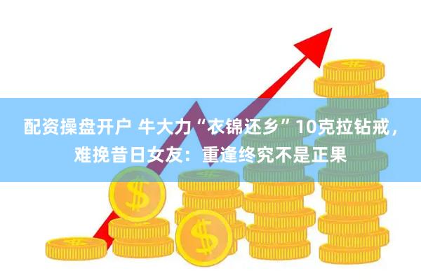 配资操盘开户 牛大力“衣锦还乡”10克拉钻戒，难挽昔日女友：重逢终究不是正果