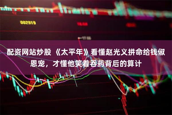 配资网站炒股 《太平年》看懂赵光义拼命给钱俶恩宠，才懂他笑着吞药背后的算计