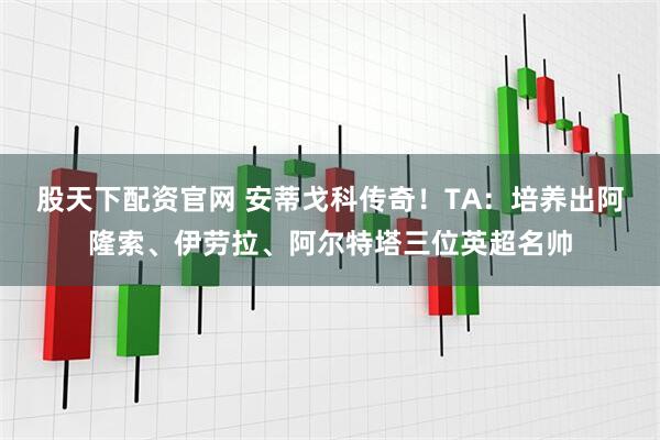 股天下配资官网 安蒂戈科传奇！TA：培养出阿隆索、伊劳拉、阿尔特塔三位英超名帅