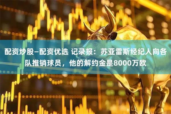 配资炒股—配资优选 记录报：苏亚雷斯经纪人向各队推销球员，他的解约金是8000万欧