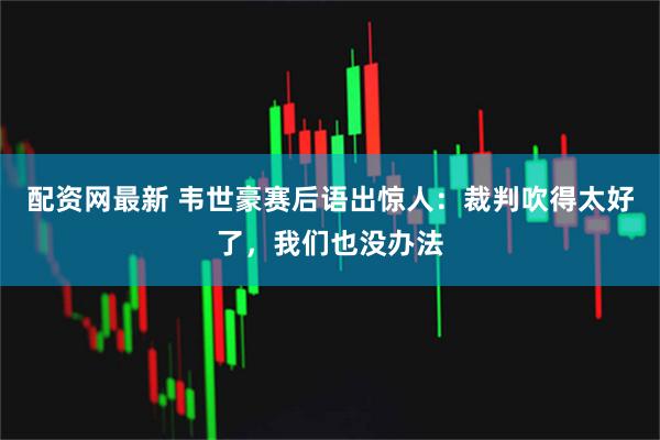 配资网最新 韦世豪赛后语出惊人：裁判吹得太好了，我们也没办法