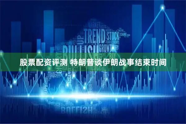 股票配资评测 特朗普谈伊朗战事结束时间