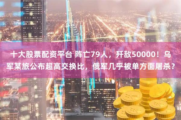 十大股票配资平台 阵亡79人，歼敌50000！乌军某旅公布超高交换比，俄军几乎被单方面屠杀？