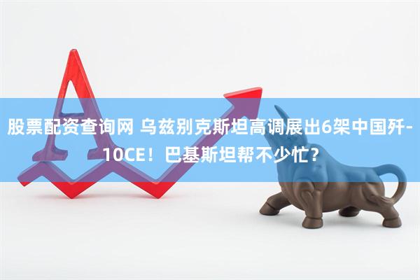 股票配资查询网 乌兹别克斯坦高调展出6架中国歼-10CE！巴基斯坦帮不少忙？