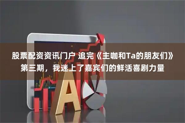 股票配资资讯门户 追完《主咖和Ta的朋友们》第三期，我迷上了嘉宾们的鲜活喜剧力量